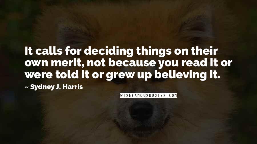 Sydney J. Harris Quotes: It calls for deciding things on their own merit, not because you read it or were told it or grew up believing it.