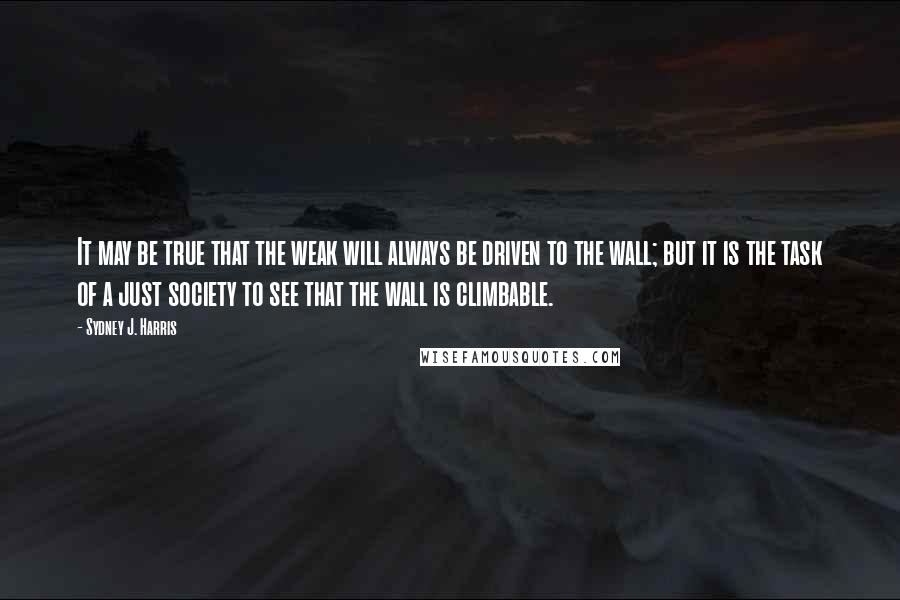 Sydney J. Harris Quotes: It may be true that the weak will always be driven to the wall; but it is the task of a just society to see that the wall is climbable.