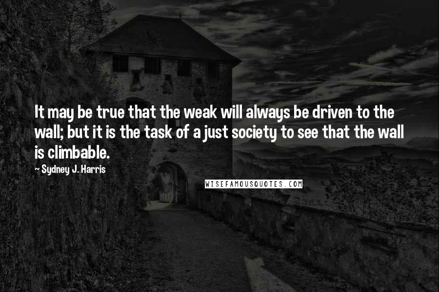 Sydney J. Harris Quotes: It may be true that the weak will always be driven to the wall; but it is the task of a just society to see that the wall is climbable.