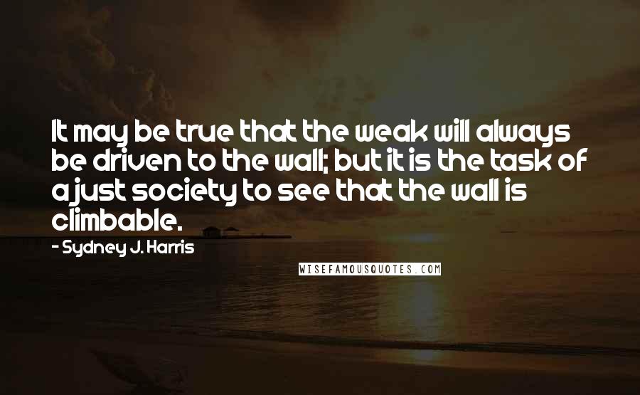 Sydney J. Harris Quotes: It may be true that the weak will always be driven to the wall; but it is the task of a just society to see that the wall is climbable.