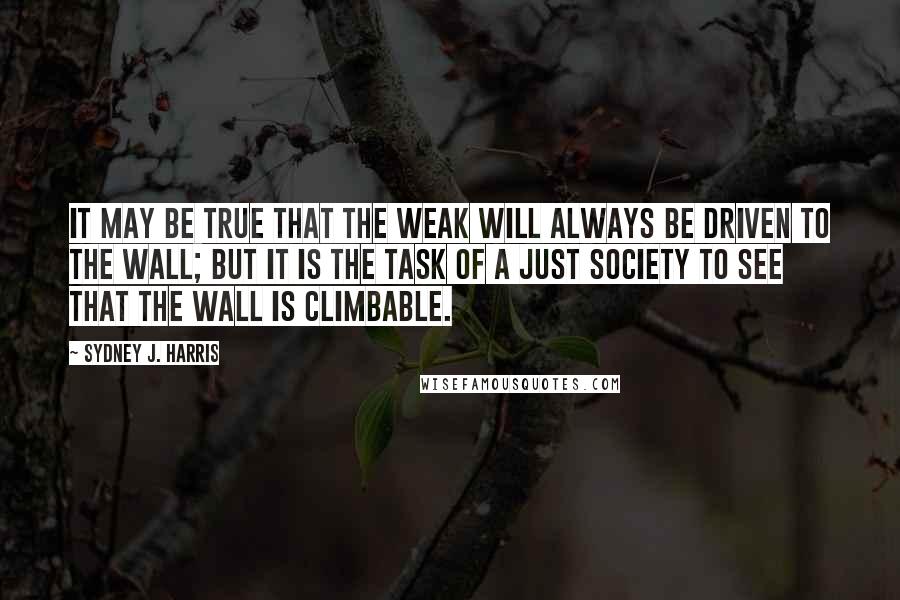 Sydney J. Harris Quotes: It may be true that the weak will always be driven to the wall; but it is the task of a just society to see that the wall is climbable.