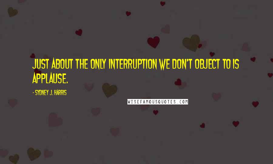 Sydney J. Harris Quotes: Just about the only interruption we don't object to is applause.