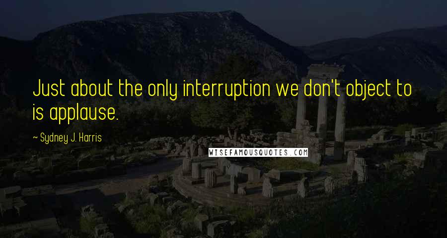 Sydney J. Harris Quotes: Just about the only interruption we don't object to is applause.