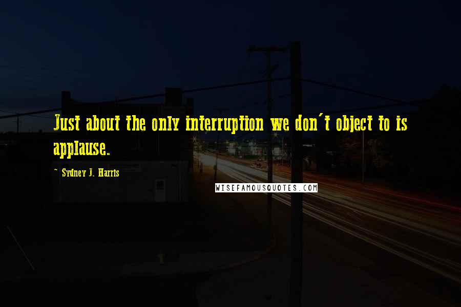 Sydney J. Harris Quotes: Just about the only interruption we don't object to is applause.