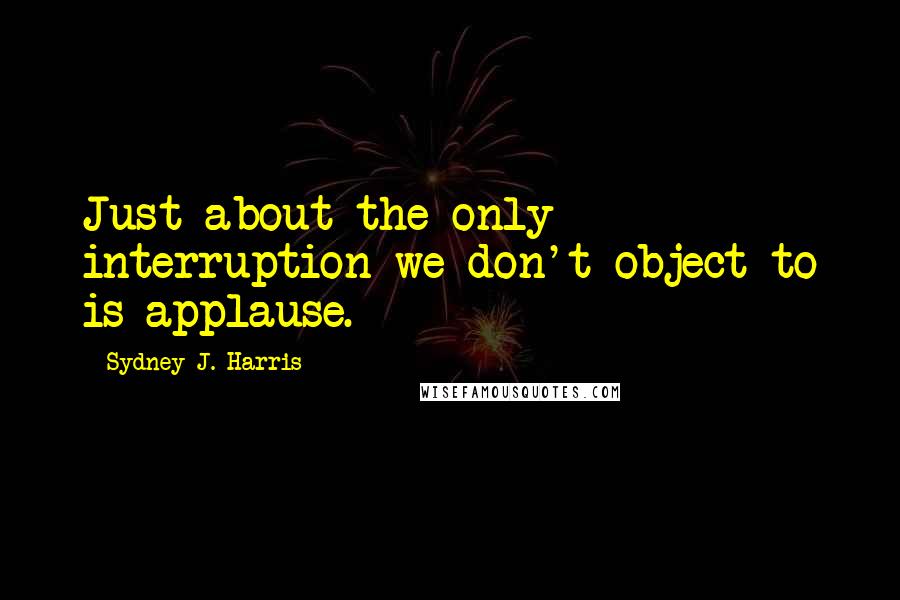 Sydney J. Harris Quotes: Just about the only interruption we don't object to is applause.