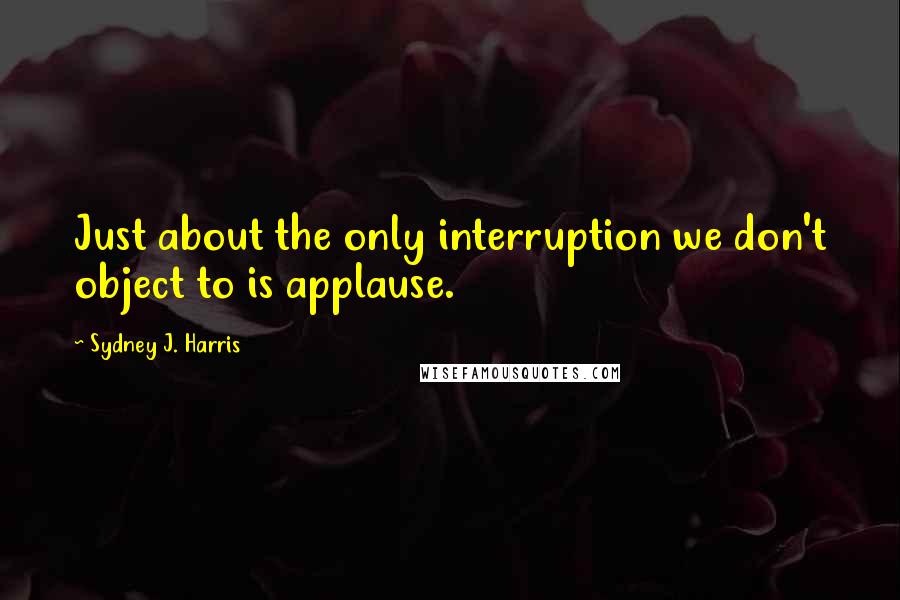 Sydney J. Harris Quotes: Just about the only interruption we don't object to is applause.