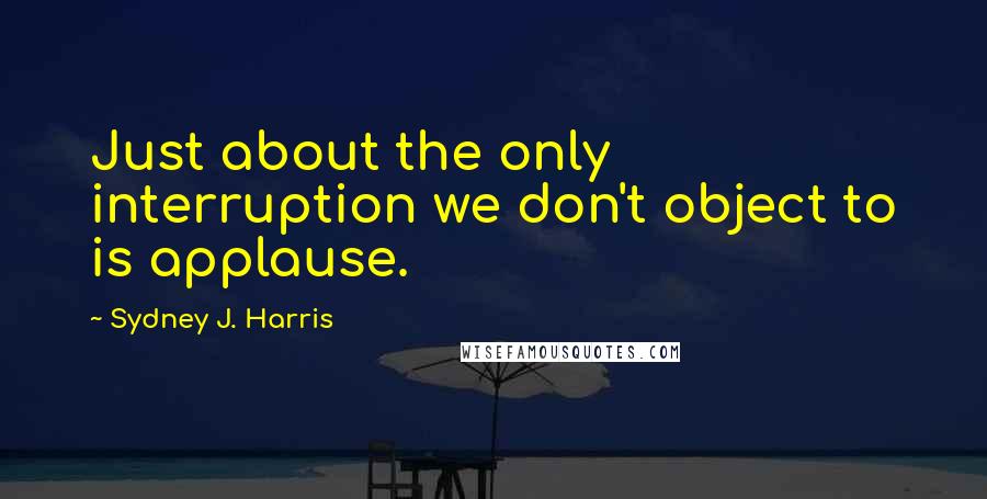 Sydney J. Harris Quotes: Just about the only interruption we don't object to is applause.