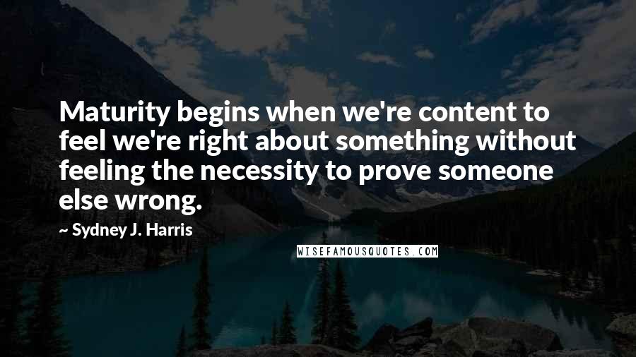 Sydney J. Harris Quotes: Maturity begins when we're content to feel we're right about something without feeling the necessity to prove someone else wrong.