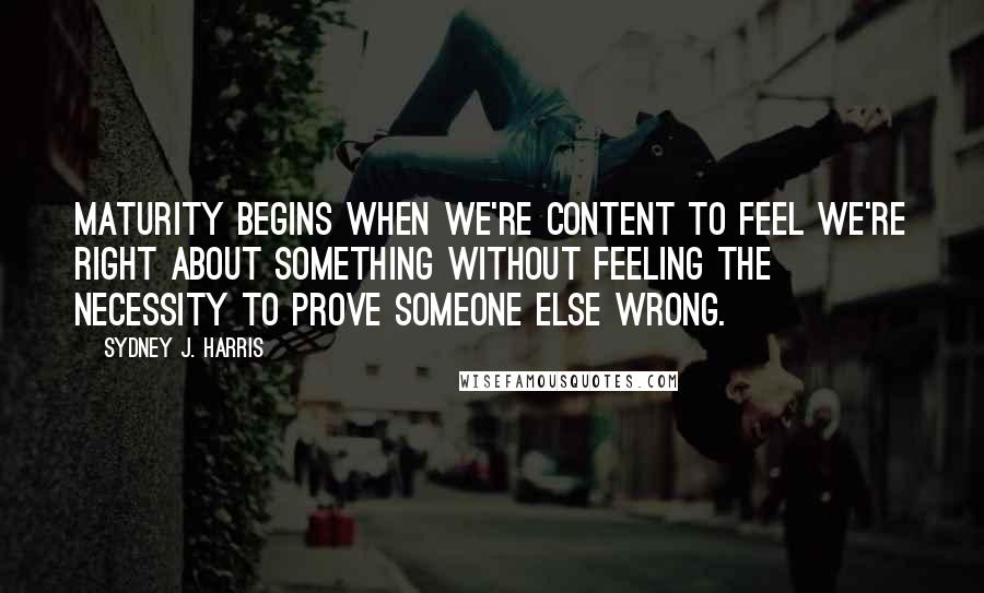 Sydney J. Harris Quotes: Maturity begins when we're content to feel we're right about something without feeling the necessity to prove someone else wrong.
