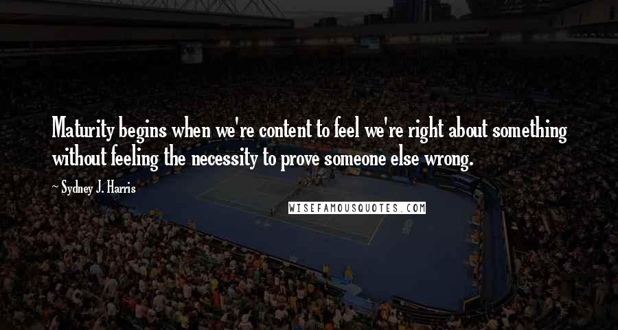 Sydney J. Harris Quotes: Maturity begins when we're content to feel we're right about something without feeling the necessity to prove someone else wrong.