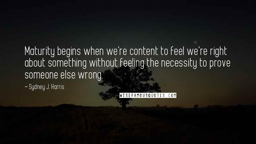 Sydney J. Harris Quotes: Maturity begins when we're content to feel we're right about something without feeling the necessity to prove someone else wrong.