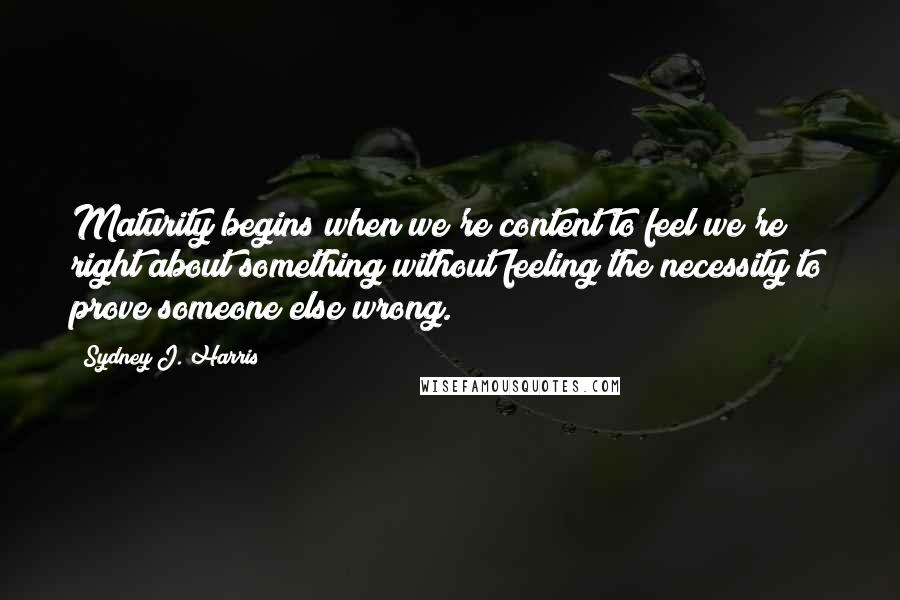 Sydney J. Harris Quotes: Maturity begins when we're content to feel we're right about something without feeling the necessity to prove someone else wrong.