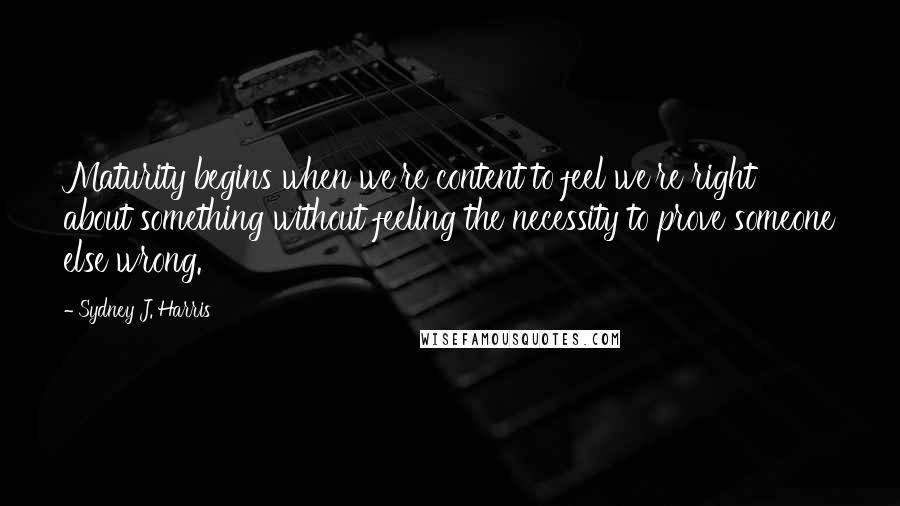 Sydney J. Harris Quotes: Maturity begins when we're content to feel we're right about something without feeling the necessity to prove someone else wrong.
