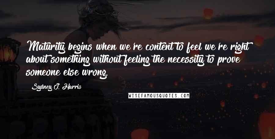 Sydney J. Harris Quotes: Maturity begins when we're content to feel we're right about something without feeling the necessity to prove someone else wrong.