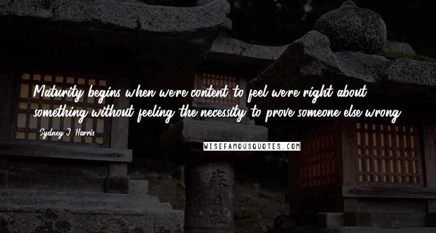 Sydney J. Harris Quotes: Maturity begins when we're content to feel we're right about something without feeling the necessity to prove someone else wrong.