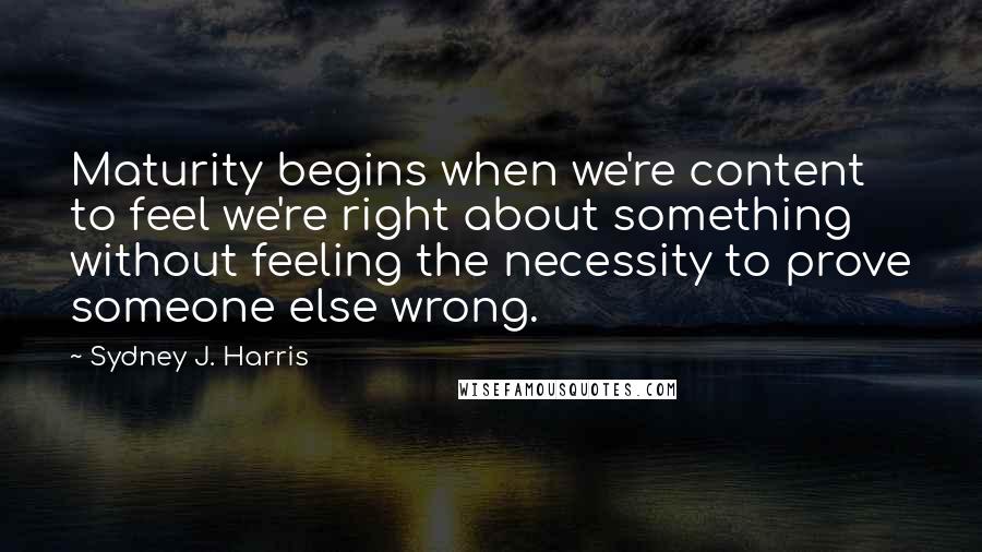 Sydney J. Harris Quotes: Maturity begins when we're content to feel we're right about something without feeling the necessity to prove someone else wrong.