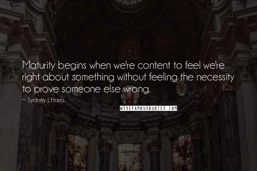 Sydney J. Harris Quotes: Maturity begins when we're content to feel we're right about something without feeling the necessity to prove someone else wrong.