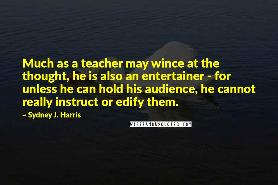 Sydney J. Harris Quotes: Much as a teacher may wince at the thought, he is also an entertainer - for unless he can hold his audience, he cannot really instruct or edify them.