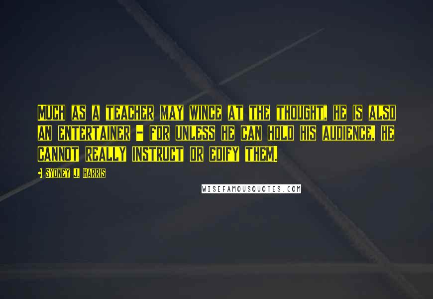 Sydney J. Harris Quotes: Much as a teacher may wince at the thought, he is also an entertainer - for unless he can hold his audience, he cannot really instruct or edify them.
