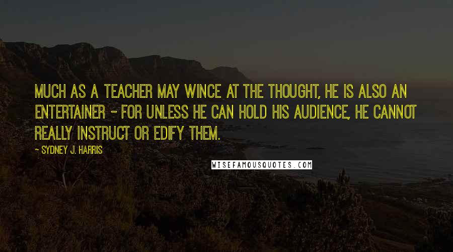 Sydney J. Harris Quotes: Much as a teacher may wince at the thought, he is also an entertainer - for unless he can hold his audience, he cannot really instruct or edify them.