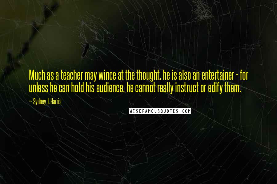 Sydney J. Harris Quotes: Much as a teacher may wince at the thought, he is also an entertainer - for unless he can hold his audience, he cannot really instruct or edify them.