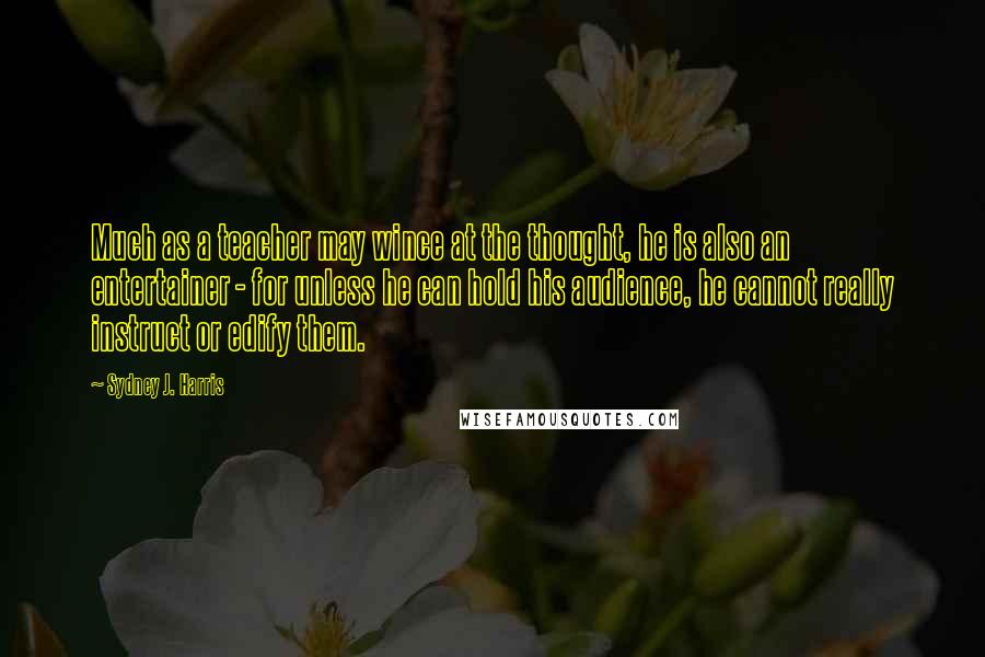 Sydney J. Harris Quotes: Much as a teacher may wince at the thought, he is also an entertainer - for unless he can hold his audience, he cannot really instruct or edify them.