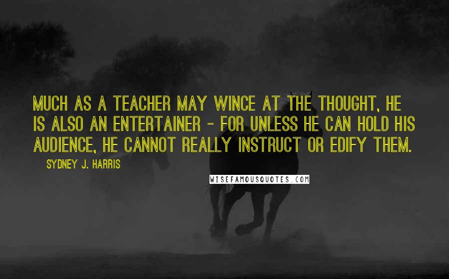 Sydney J. Harris Quotes: Much as a teacher may wince at the thought, he is also an entertainer - for unless he can hold his audience, he cannot really instruct or edify them.