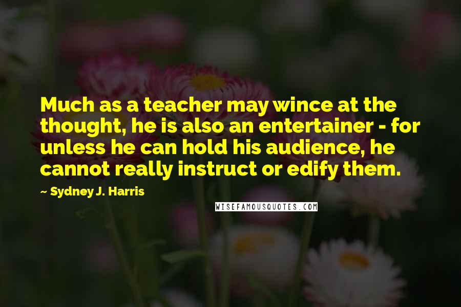 Sydney J. Harris Quotes: Much as a teacher may wince at the thought, he is also an entertainer - for unless he can hold his audience, he cannot really instruct or edify them.