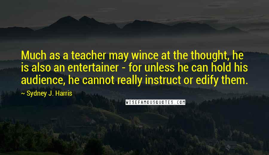 Sydney J. Harris Quotes: Much as a teacher may wince at the thought, he is also an entertainer - for unless he can hold his audience, he cannot really instruct or edify them.