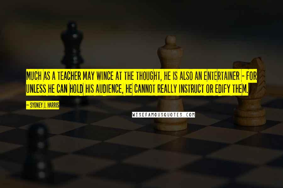 Sydney J. Harris Quotes: Much as a teacher may wince at the thought, he is also an entertainer - for unless he can hold his audience, he cannot really instruct or edify them.