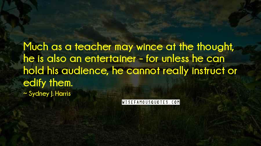 Sydney J. Harris Quotes: Much as a teacher may wince at the thought, he is also an entertainer - for unless he can hold his audience, he cannot really instruct or edify them.