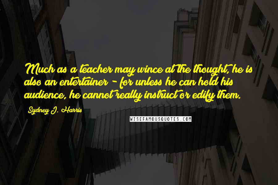 Sydney J. Harris Quotes: Much as a teacher may wince at the thought, he is also an entertainer - for unless he can hold his audience, he cannot really instruct or edify them.