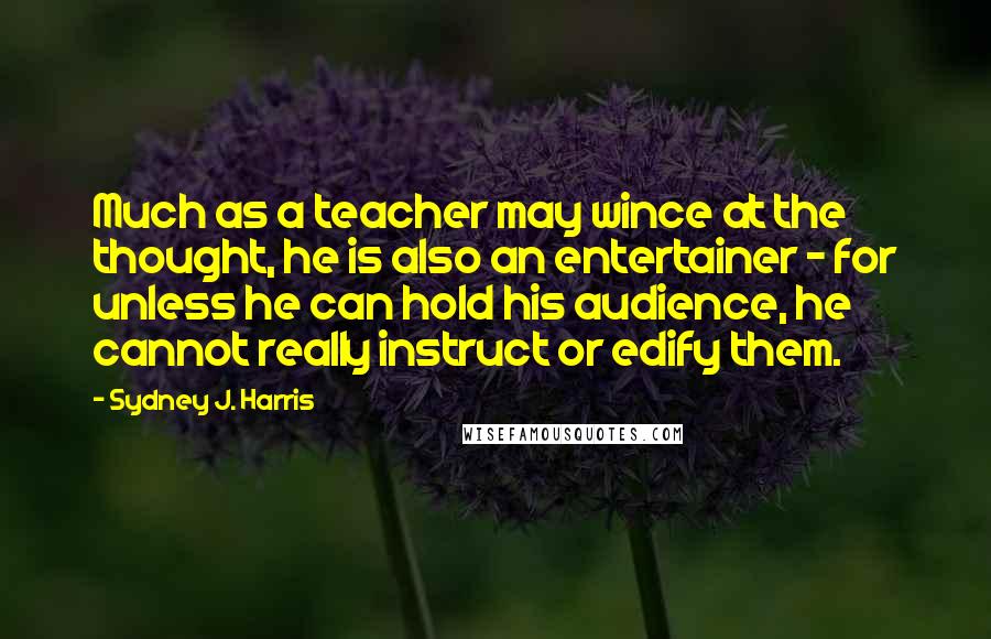 Sydney J. Harris Quotes: Much as a teacher may wince at the thought, he is also an entertainer - for unless he can hold his audience, he cannot really instruct or edify them.