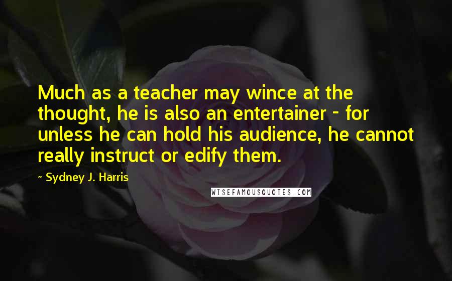 Sydney J. Harris Quotes: Much as a teacher may wince at the thought, he is also an entertainer - for unless he can hold his audience, he cannot really instruct or edify them.