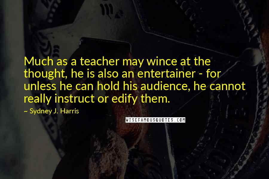 Sydney J. Harris Quotes: Much as a teacher may wince at the thought, he is also an entertainer - for unless he can hold his audience, he cannot really instruct or edify them.