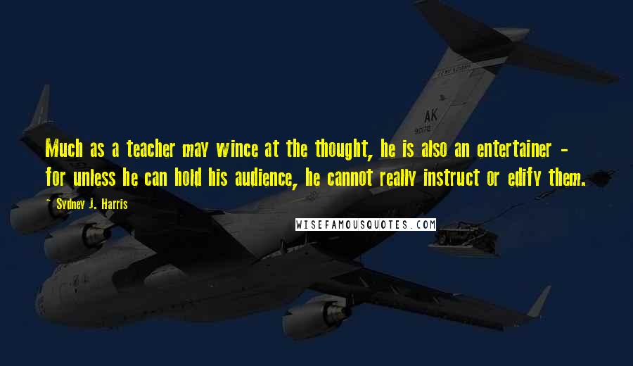 Sydney J. Harris Quotes: Much as a teacher may wince at the thought, he is also an entertainer - for unless he can hold his audience, he cannot really instruct or edify them.