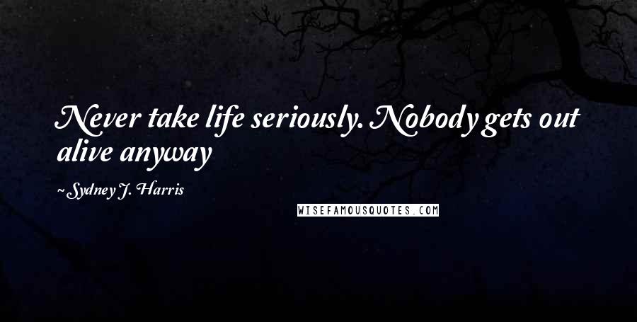 Sydney J. Harris Quotes: Never take life seriously. Nobody gets out alive anyway