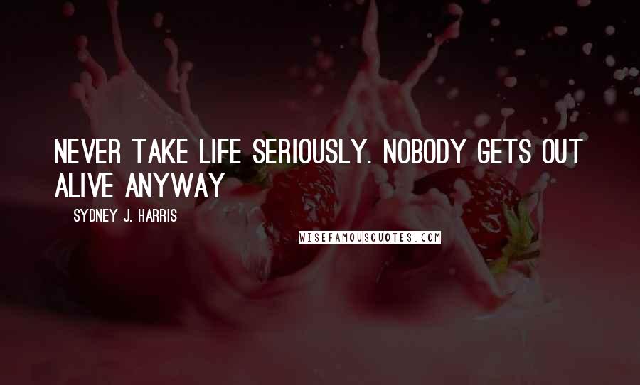 Sydney J. Harris Quotes: Never take life seriously. Nobody gets out alive anyway
