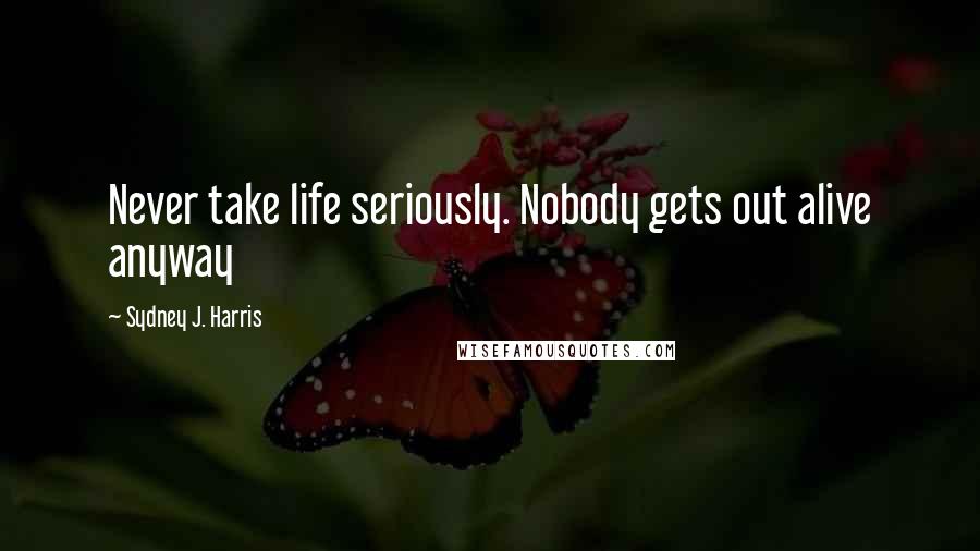 Sydney J. Harris Quotes: Never take life seriously. Nobody gets out alive anyway