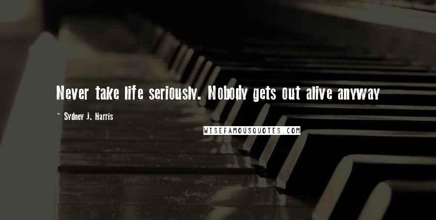 Sydney J. Harris Quotes: Never take life seriously. Nobody gets out alive anyway