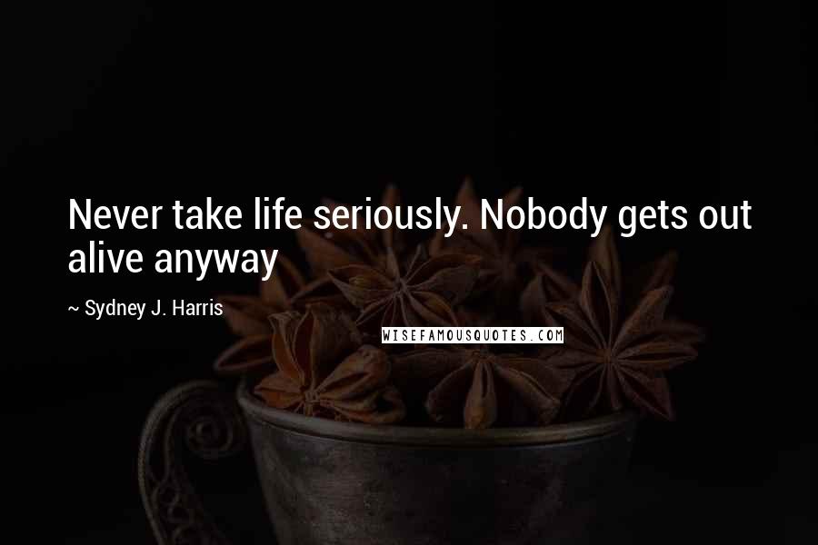 Sydney J. Harris Quotes: Never take life seriously. Nobody gets out alive anyway