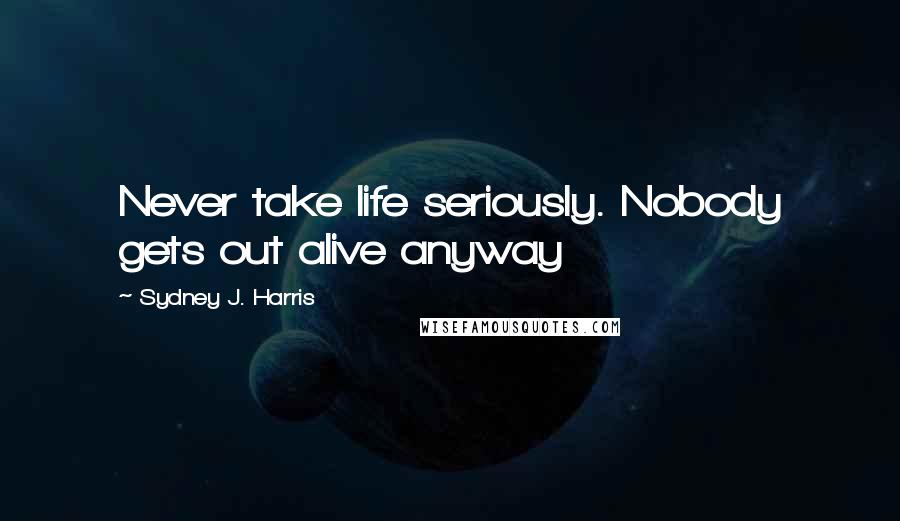 Sydney J. Harris Quotes: Never take life seriously. Nobody gets out alive anyway