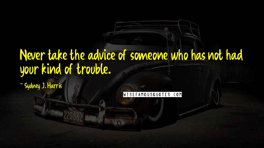 Sydney J. Harris Quotes: Never take the advice of someone who has not had your kind of trouble.