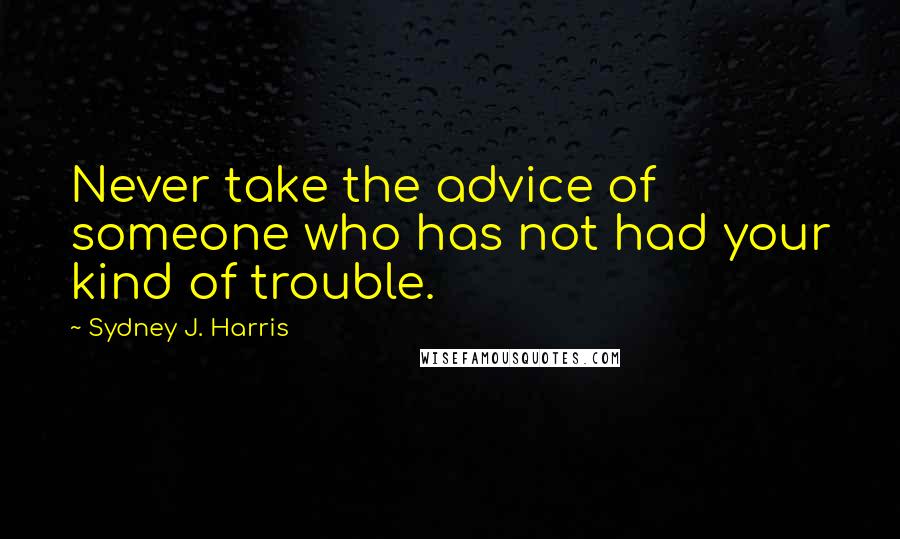 Sydney J. Harris Quotes: Never take the advice of someone who has not had your kind of trouble.