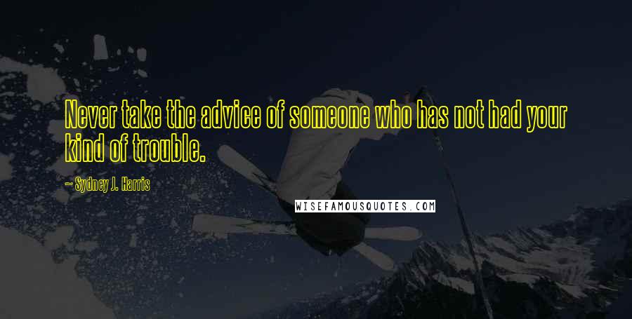 Sydney J. Harris Quotes: Never take the advice of someone who has not had your kind of trouble.