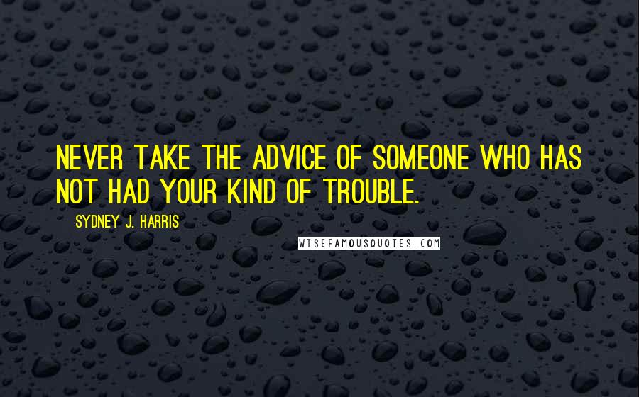 Sydney J. Harris Quotes: Never take the advice of someone who has not had your kind of trouble.