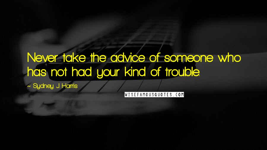 Sydney J. Harris Quotes: Never take the advice of someone who has not had your kind of trouble.