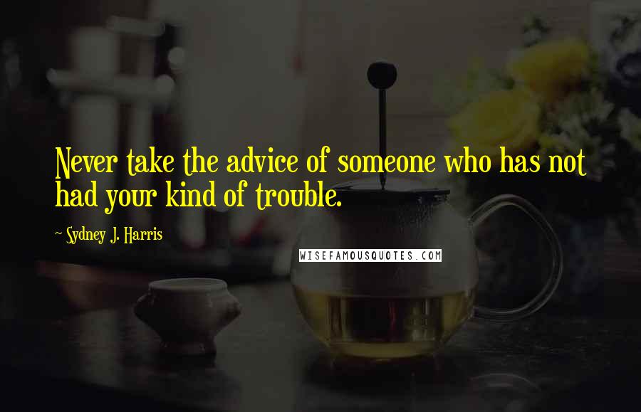 Sydney J. Harris Quotes: Never take the advice of someone who has not had your kind of trouble.