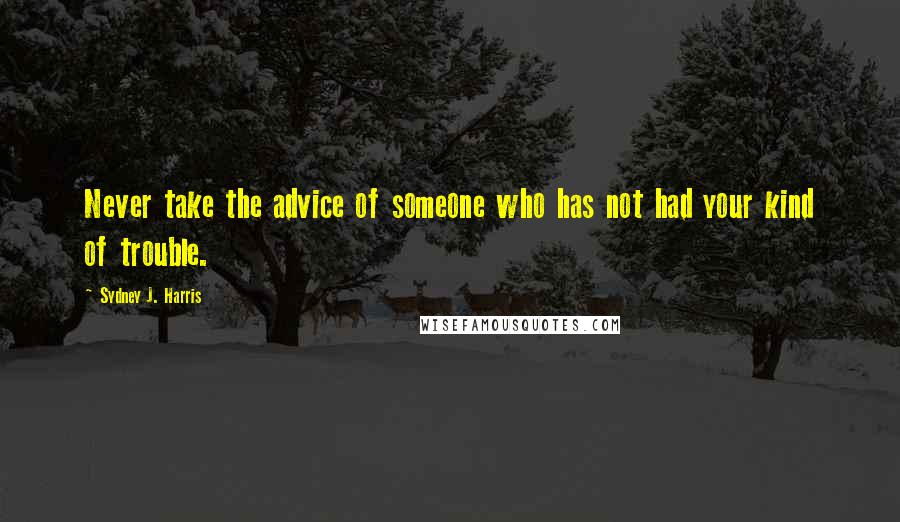 Sydney J. Harris Quotes: Never take the advice of someone who has not had your kind of trouble.