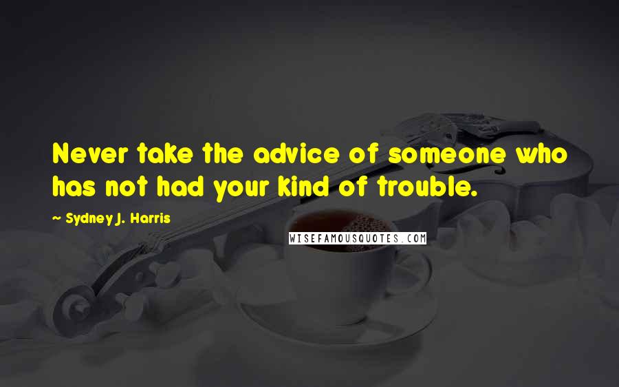 Sydney J. Harris Quotes: Never take the advice of someone who has not had your kind of trouble.
